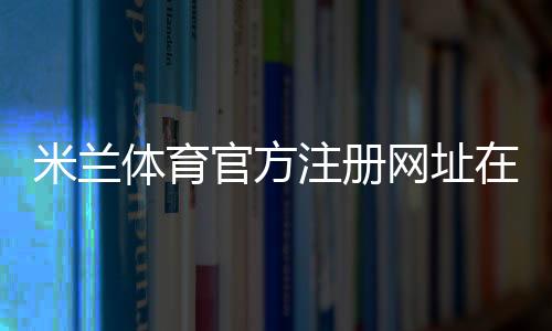 米兰体育官方注册网址在哪里？官方注册入口、实名认证与新手注册步骤详解