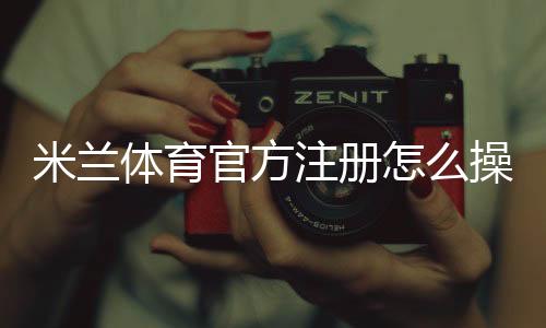 米兰体育官方注册怎么操作?新手一步步注册流程与注意事项