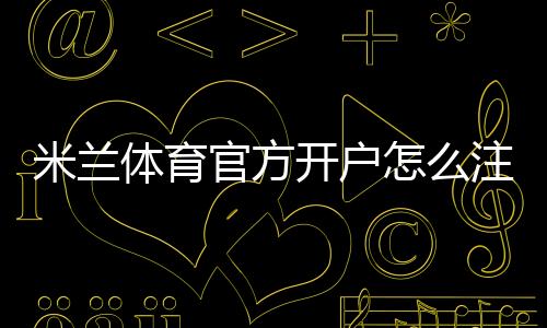 米兰体育官方开户怎么注册?新手完整流程、实名认证与常见问题详解