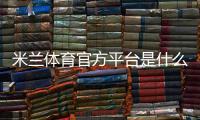 米兰体育官方平台是什么？官网入口、注册充值与玩法全攻略