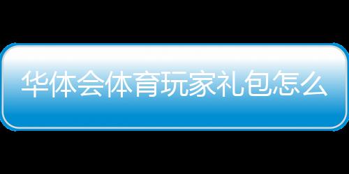 华体会体育玩家礼包怎么领取？新手领取步骤与优惠解析