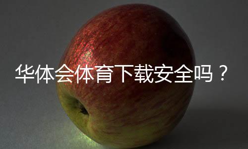 华体会体育下载安全吗？官方渠道辨别、风险提示与安全安装指南