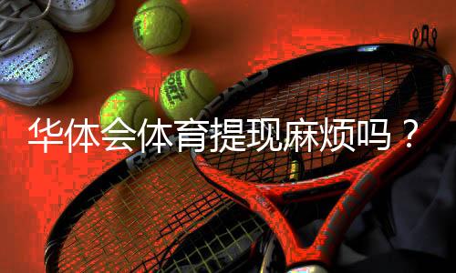 华体会体育提现麻烦吗？提现流程、手续费与到账时间全解析