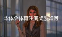 华体会体育注册奖励如何领取？新手必看详细攻略与注意事项