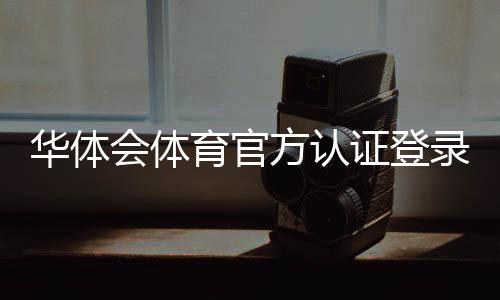 华体会体育官方认证登录教程：新手注册、认证步骤与常见问题全解析