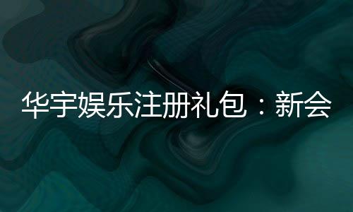 华宇娱乐注册礼包:新会员专享豪礼及领取攻略