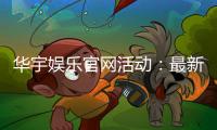 华宇娱乐官网活动：最新优惠与独家福利等你来拿