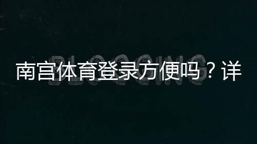 南宫体育登录方便吗？详细图文登录流程与常见问题快速解决教程