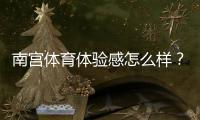 南宫体育体验感怎么样？真实用户测评、功能优缺点与快速上手指南