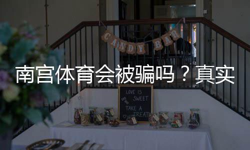 南宫体育会被骗吗？真实用户反馈与防骗维权全攻略