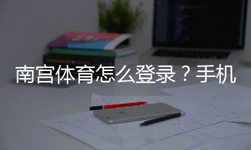 南宫体育怎么登录？手机电脑图文步骤与常见问题解决方法