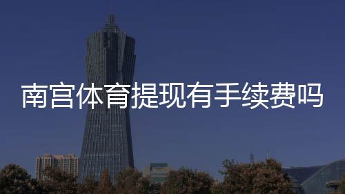 南宫体育提现有手续费吗?提现费率、到账时间与免手续费技巧全解析