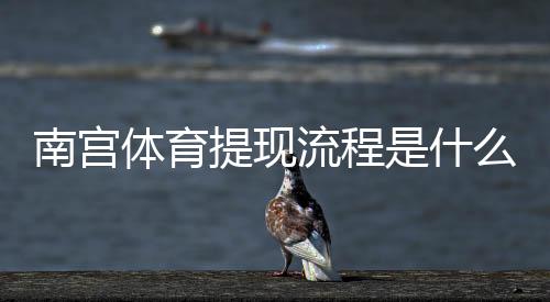 南宫体育提现流程是什么？详细步骤、到账时间与常见问题全攻略