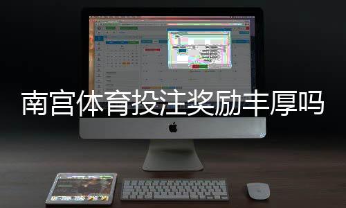 南宫体育投注奖励丰厚吗？真实评测、优惠解析与领取攻略一文看懂