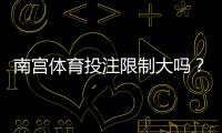 南宫体育投注限制大吗？限额、玩法与提款规则全面解析