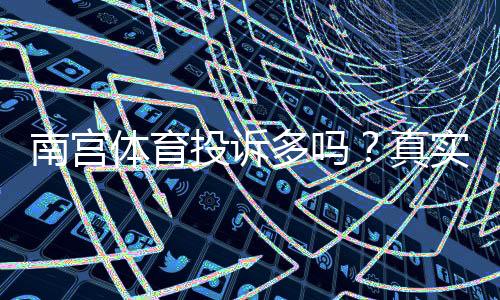 南宫体育投诉多吗?真实用户投诉汇总、问题辨别与维权攻略