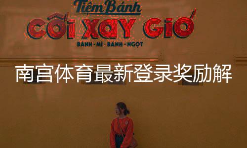 南宫体育最新登录奖励解析：如何领取、规则与常见问题