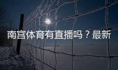 南宫体育有直播吗？最新直播入口、观看方法与常见问题详解