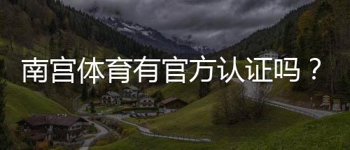 南宫体育有官方认证吗?一文看懂资质真伪与核查方法