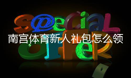 南宫体育新人礼包怎么领取？新手注册优惠、使用教程与注意事项全攻略