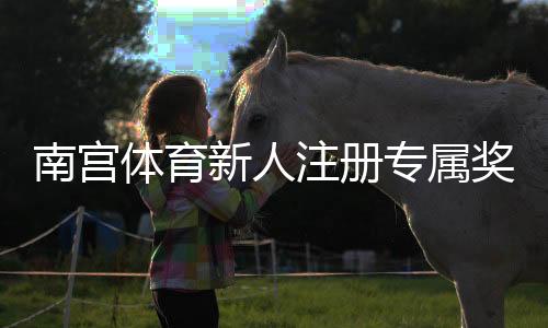 南宫体育新人注册专属奖励怎么领取?步骤、条件与注意事项详解