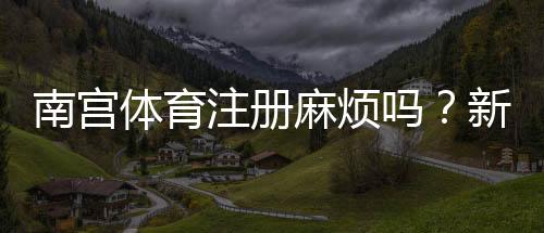 南宫体育注册麻烦吗？新手注册流程与常见问题详解