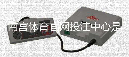 南宫体育官网投注中心是什么？新手注册、充值与玩法全面指南