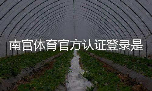 南宫体育官方认证登录是什么意思？新手注册与安全登录详细教程