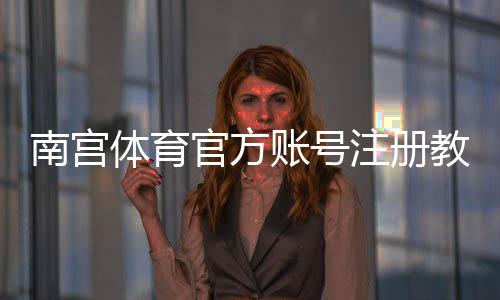 南宫体育官方账号注册教程:新手手机网页快速注册流程与常见问题详解