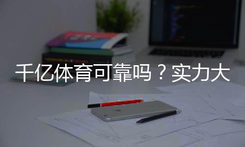千亿体育可靠吗？实力大揭秘