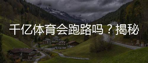 千亿体育会跑路吗？揭秘真相