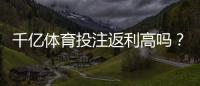 千亿体育投注返利高吗？倍投策略推荐