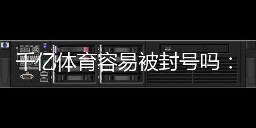 千亿体育容易被封号吗：真实玩家经验告诉你