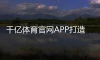 千亿体育官网APP打造您专属的体育娱乐乐园!
