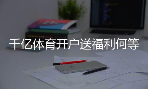 千亿体育开户送福利何等实惠？
