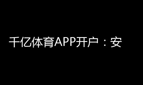 千亿体育APP开户：安全稳定畅玩至尊！