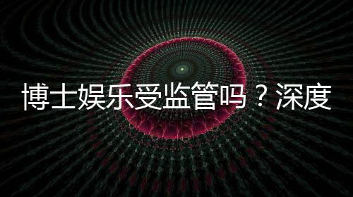 博士娱乐受监管吗？深度解析其合规性与玩家保障措施