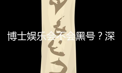 博士娱乐会不会黑号？深度解析平台安全性与防黑策略