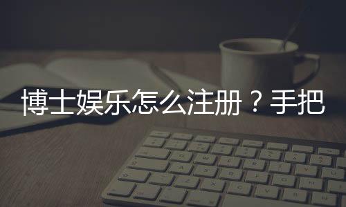 博士娱乐怎么注册？手把手教你快速完成账号开通