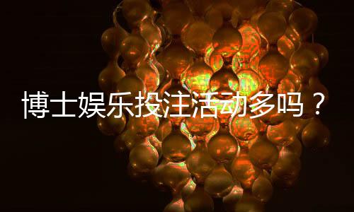 博士娱乐投注活动多吗？揭秘平台特色福利与高频优惠