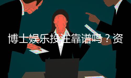 博士娱乐投注靠谱吗？资深玩家揭秘平台真实体验与风险