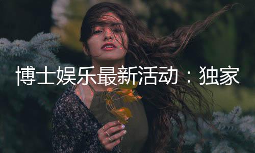 博士娱乐最新活动:独家优惠与限时福利等你来享