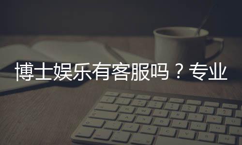 博士娱乐有客服吗?专业客服团队为您解答所有疑问