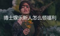 博士娱乐新人怎么领福利？手把手教你轻松获取首存礼金