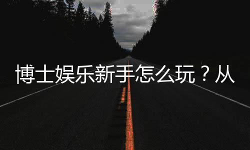 博士娱乐新手怎么玩?从入门到精通的完整指南
