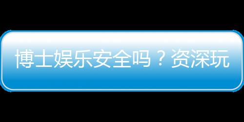 博士娱乐安全吗？资深玩家揭秘平台真实体验与保障措施