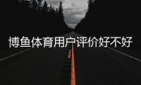 博鱼体育用户评价好不好？真实口碑与功能体验、安全性全面解析