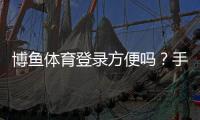 博鱼体育登录方便吗？手机、网页版登录流程与常见问题全解析