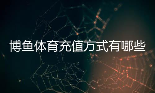 博鱼体育充值方式有哪些？2026最新渠道、流程与充值安全详解