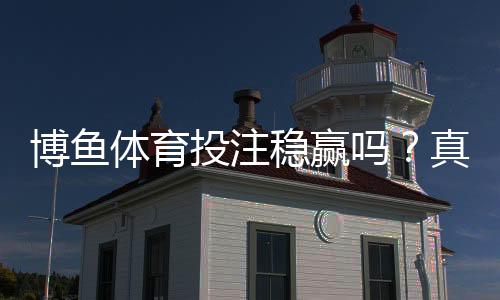 博鱼体育投注稳赢吗？真相揭秘、平台评测与风险防范指南